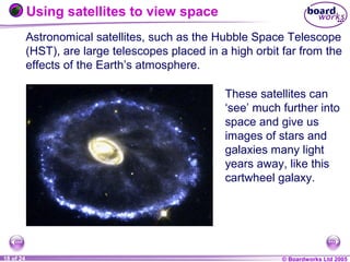 © Boardworks Ltd 20041 of 20 © Boardworks Ltd 200518 of 24
Astronomical satellites, such as the Hubble Space Telescope
(HST), are large telescopes placed in a high orbit far from the
effects of the Earth’s atmosphere.
These satellites can
‘see’ much further into
space and give us
images of stars and
galaxies many light
years away, like this
cartwheel galaxy.
Using satellites to view space
 