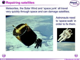 © Boardworks Ltd 20041 of 20 © Boardworks Ltd 200519 of 24
Meteorites, the Solar Wind and ‘space junk’ all travel
very quickly through space and can damage satellites.
Astronauts need
to ‘space-walk’ in
order to fix them.
Repairing satellites
 