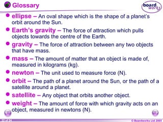 © Boardworks Ltd 20041 of 20 © Boardworks Ltd 200522 of 24
Glossary
ellipse – An oval shape which is the shape of a planet’s
orbit around the Sun.
Earth’s gravity – The force of attraction which pulls
objects towards the centre of the Earth.
gravity – The force of attraction between any two objects
that have mass.
mass – The amount of matter that an object is made of,
measured in kilograms (kg).
newton – The unit used to measure force (N).
orbit – The path of a planet around the Sun, or the path of a
satellite around a planet.
satellite – Any object that orbits another object.
weight – The amount of force with which gravity acts on an
object, measured in newtons (N).
 