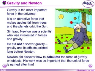 © Boardworks Ltd 20041 of 20 © Boardworks Ltd 20053 of 24
Gravity and Newton
Gravity is the most important
force in the universe!
It is an attractive force that
makes apples fall from trees
and the planets orbit the Sun.
Sir Isaac Newton was a scientist
who was interested in forces
and gravity.
He did not discover gravity –
gravity and its effects existed
long before Newton.
Newton did discover how to calculate the force of gravity
on objects. His work was so important that the unit of force
is named after him!
 