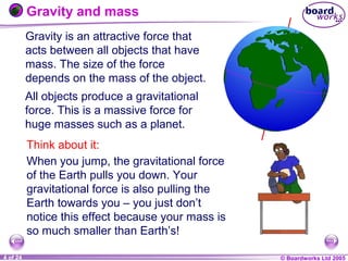 © Boardworks Ltd 20041 of 20 © Boardworks Ltd 20054 of 24
Gravity is an attractive force that
acts between all objects that have
mass. The size of the force
depends on the mass of the object.
Think about it:
When you jump, the gravitational force
of the Earth pulls you down. Your
gravitational force is also pulling the
Earth towards you – you just don’t
notice this effect because your mass is
so much smaller than Earth’s!
Gravity and mass
All objects produce a gravitational
force. This is a massive force for
huge masses such as a planet.
 