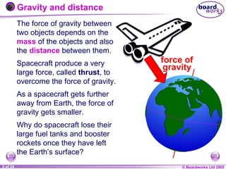 © Boardworks Ltd 20041 of 20 © Boardworks Ltd 20055 of 24
The force of gravity between
two objects depends on the
mass of the objects and also
the distance between them.
Spacecraft produce a very
large force, called thrust, to
overcome the force of gravity.
As a spacecraft gets further
away from Earth, the force of
gravity gets smaller.
Why do spacecraft lose their
large fuel tanks and booster
rockets once they have left
the Earth’s surface?
force of
gravity
Gravity and distance
 