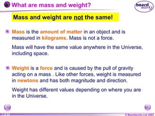 © Boardworks Ltd 20041 of 20 © Boardworks Ltd 20057 of 24
Mass and weight are not the same!
What are mass and weight?
Mass is the amount of matter in an object and is
measured in kilograms. Mass is not a force.
Weight is a force and is caused by the pull of gravity
acting on a mass . Like other forces, weight is measured
in newtons and has both magnitude and direction.
Mass will have the same value anywhere in the Universe,
including space.
Weight has different values depending on where you are
in the Universe.
 