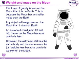 © Boardworks Ltd 20041 of 20 © Boardworks Ltd 20058 of 24
Weight and mass on the Moon
The force of gravity is less on the
Moon than it is on Earth. This is
because the Moon has a smaller
mass than the Earth.
However, the astronaut still has the
same body and the same mass: he
just weighs less because gravity is
weaker on the Moon.
Any object will weigh less on the
Moon than it does on Earth.
An astronaut could jump 20 feet
into the air on the Moon because
gravity is less.
 