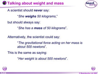 © Boardworks Ltd 20041 of 20 © Boardworks Ltd 20059 of 24
A scientist should never say:
“She weighs 50 kilograms,”
but should always say:
Talking about weight and mass
“She has a mass of 50 kilograms”.
“Her weight is about 500 newtons”.
Alternatively, the scientist could say:
“The gravitational force acting on her mass is
about 500 newtons”.
This is the same as saying:
 
