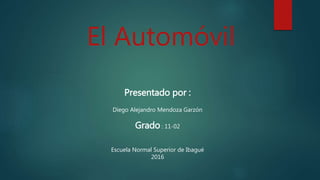 El Automóvil
Presentado por :
Diego Alejandro Mendoza Garzón
Grado : 11-02
Escuela Normal Superior de Ibagué
2016
 