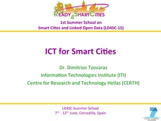 LD4SC	
  Summer	
  School	
  
7th	
  -­‐	
  12th	
  June,	
  Cercedilla,	
  Spain	
  
z	
  
LD4SC	
  Summer	
  School	
  
7th	
  -­‐	
  12th	
  June,	
  Cercedilla,	
  Spain	
  
1st	
  Summer	
  School	
  on	
  	
  
Smart	
  Ci2es	
  and	
  Linked	
  Open	
  Data	
  (LD4SC-­‐15)	
  
ICT	
  for	
  Smart	
  Ci2es	
  
Dr.	
  Dimitrios	
  Tzovaras	
  
InformaBon	
  Technologies	
  InsBtute	
  (ITI)	
  	
  
Centre	
  for	
  Research	
  and	
  Technology	
  Hellas	
  (CERTH)	
  
 