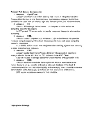 Amazon Web Service Components: 
1. Amazon CloudFront: 
Amazon CloudFront is a content delivery web service. It integrates with other 
Amazon Web Services to give developers and businesses an easy way to distribute 
content to end users with low latency, high data transfer speeds, and no commitments. 
2. Amazon S3: 
Amazon S3 is storage for the Internet. It is designed to make web-scale 
computing easier for developers. 
In ZZZ project, S3 is main static storage for Image and Javascript with revision 
supporting. 
3. Amazon EC2: 
Amazon Elastic Compute Cloud (Amazon EC2) is a web service that provides 
resizable compute capacity in the cloud. It is designed to make web-scale computing 
easier for developers. 
EC2 is used as API server. With integrated load balancing, system shall be easily 
to scale by adding more instances. 
4. Amazon EBS: 
Amazon Elastic Block Store (Amazon EBS) provides persistent block level 
storage volumes for use with Amazon EC2 instances in the AWS Cloud. 
EBS will be used as storage location for virtual machine and application code. 
5. Amazon RDS: 
Amazon Relational Database Service (Amazon RDS) is a web service that 
makes it easy to set up, operate, and scale a relational database in the cloud. It 
provides cost-efficient and resizable capacity while managing time-consuming database 
administration tasks, freeing you up to focus on your applications and business. 
RDS serves as database system for high reliability. 
Deployment strategy: 
 