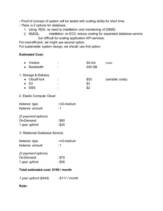 - Proof of concept of system will be tested with scaling ability for short time. 
- There is 2 options for database: 
1. Using RDS, no need to installation and maintaining of DBMS. 
2. MySQL installation on EC2, reduce costing for separated database service 
but difficult for scaling application API services. 
For cost-efficient, we might use second option. 
For sustainable system design, we should use first option. 
Estimated Cost: 
● Visitors : 60.000 visits 
● Bandwidth : 240 GB 
1. Storage & Delivery 
● CloudFront : $55 (variable costs) 
● S3 : $3 
● EBS : $2 
2. Elastic Compute Cloud: 
Instance type : m3.medium 
Instance amount : 1 
(2 payment options) 
On-Demand : $60 
1 year upfront : $25 
3. Relational Database Service: 
Instance type : m3.medium 
Instance amount : 1 
(2 payment options) 
On-Demand : $70 
1 year upfront : $26 
Total estimated cost: $190 / month 
1 year upfront ($444) : $111 / month 
Note: 
 