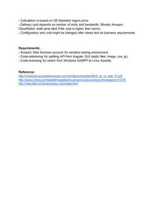 - Calculation is based on US Standard region price. 
- Delivery cost depends on number of visits and bandwidth. Monitor Amazon 
CloudWatch shall send alert if the cost is higher than norms. 
- Configuration and cost might be changed after stress test as business requirements. 
Requirements: 
- Amazon Web Services account for sandbox testing environment. 
- Code refactoring for splitting API from Angular GUI (static files: image, css, js). 
- Code reviewing for switch from Windows XAMPP to Linux Apache. 
Reference: 
http://media.amazonwebservices.com/architecturecenter/AWS_ac_ra_web_01.pdf 
http://www.zdnet.com/blog/btl/migrating-to-amazon-web-services-the-blueprint/11275 
http://calculator.s3.amazonaws.com/index.html 
