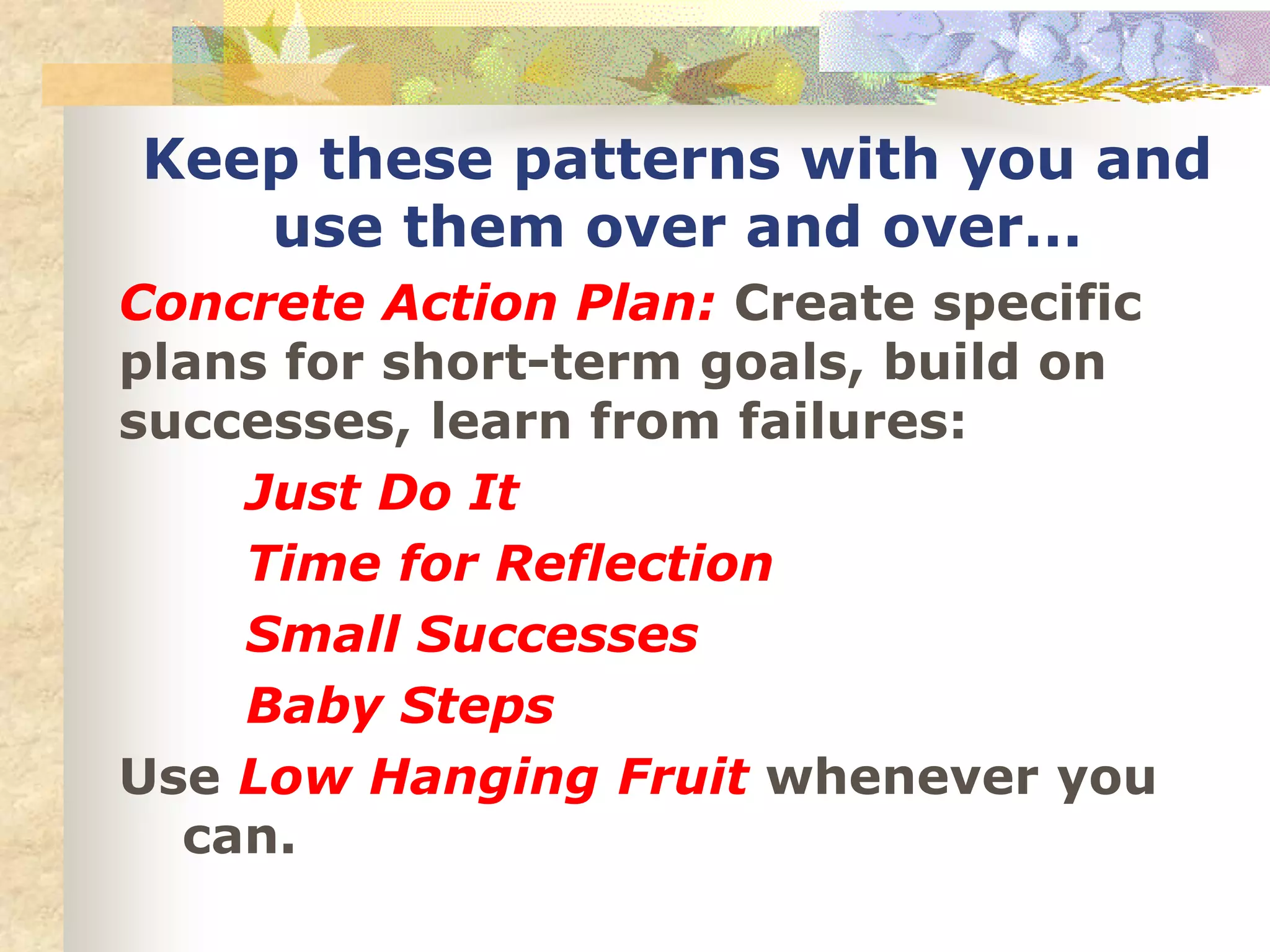 Concrete Action Plan: Create specific
plans for short-term goals, build on
successes, learn from failures:
Just Do It
Time for Reflection
Small Successes
Baby Steps
Use Low Hanging Fruit whenever you
can.
Keep these patterns with you and
use them over and over…
 