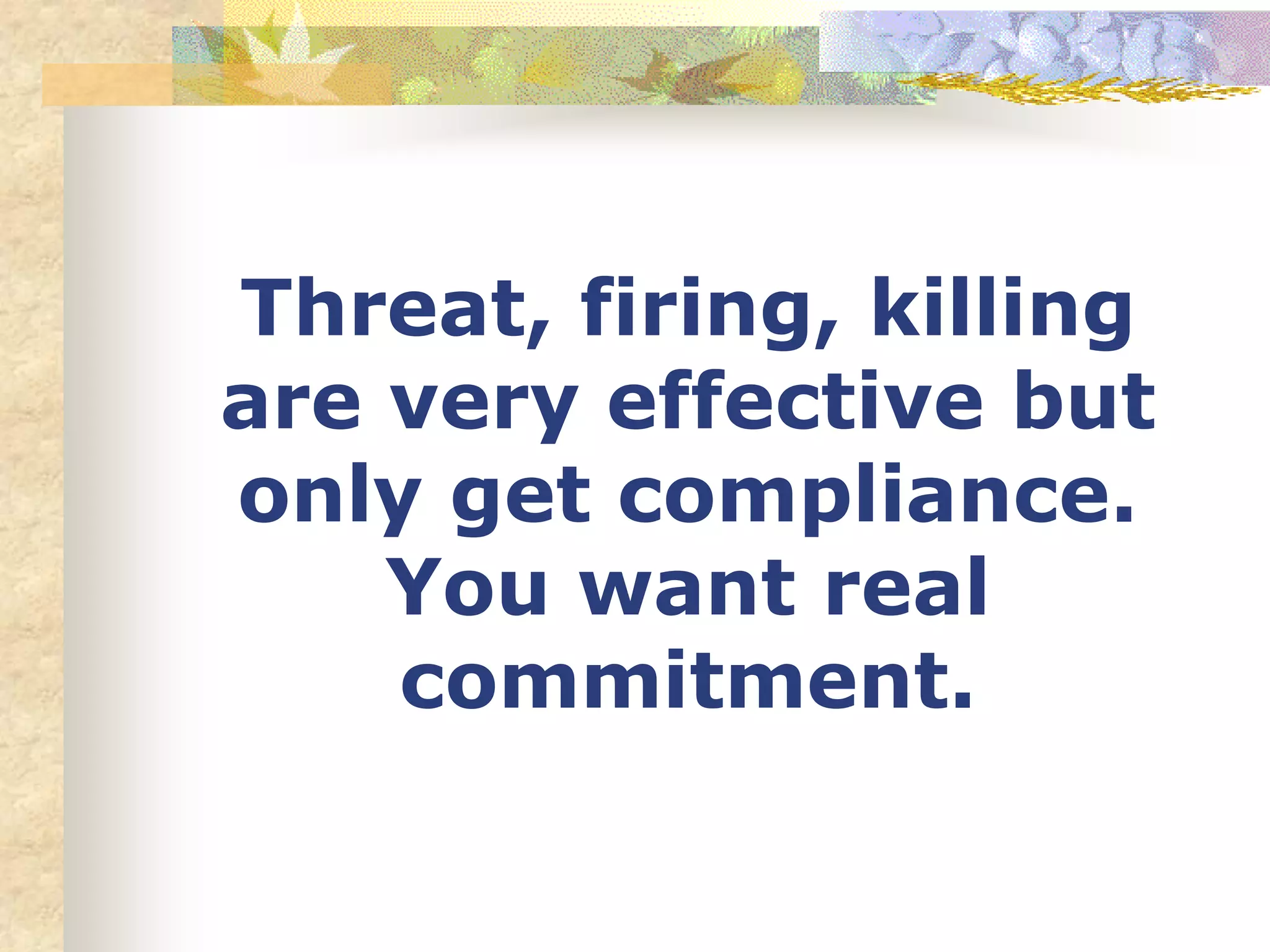 Threat, firing, killing
are very effective but
only get compliance.
You want real
commitment.
 