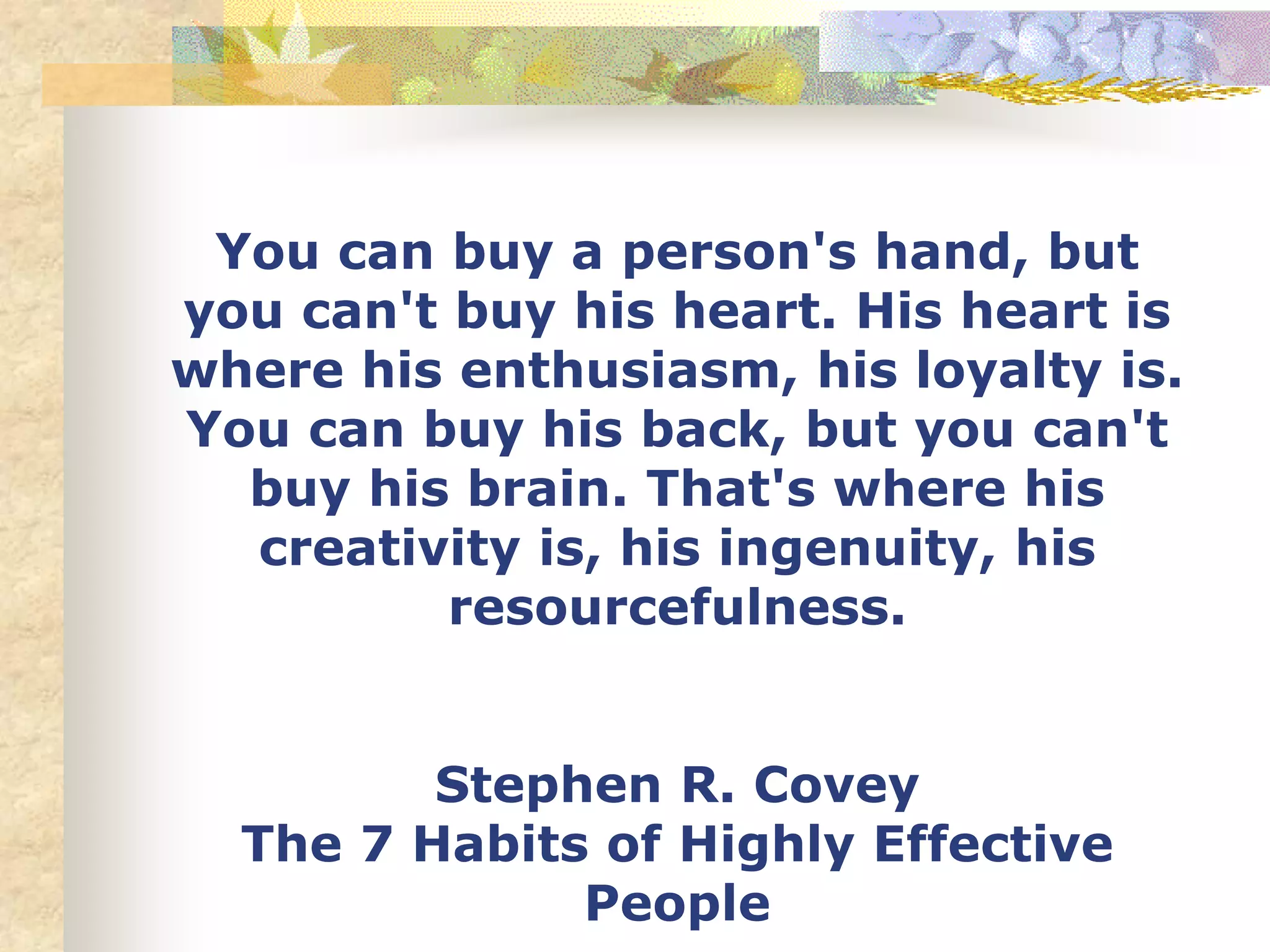You can buy a person's hand, but
you can't buy his heart. His heart is
where his enthusiasm, his loyalty is.
You can buy his back, but you can't
buy his brain. That's where his
creativity is, his ingenuity, his
resourcefulness.
Stephen R. Covey
The 7 Habits of Highly Effective
People
 