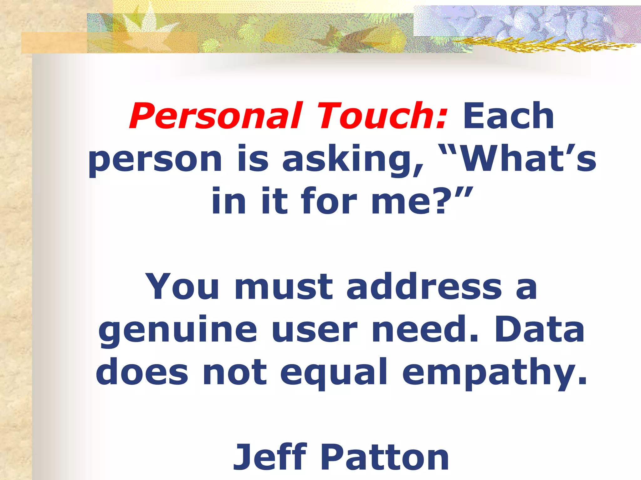Personal Touch: Each
person is asking, “What’s
in it for me?”
You must address a
genuine user need. Data
does not equal empathy.
Jeff Patton
 