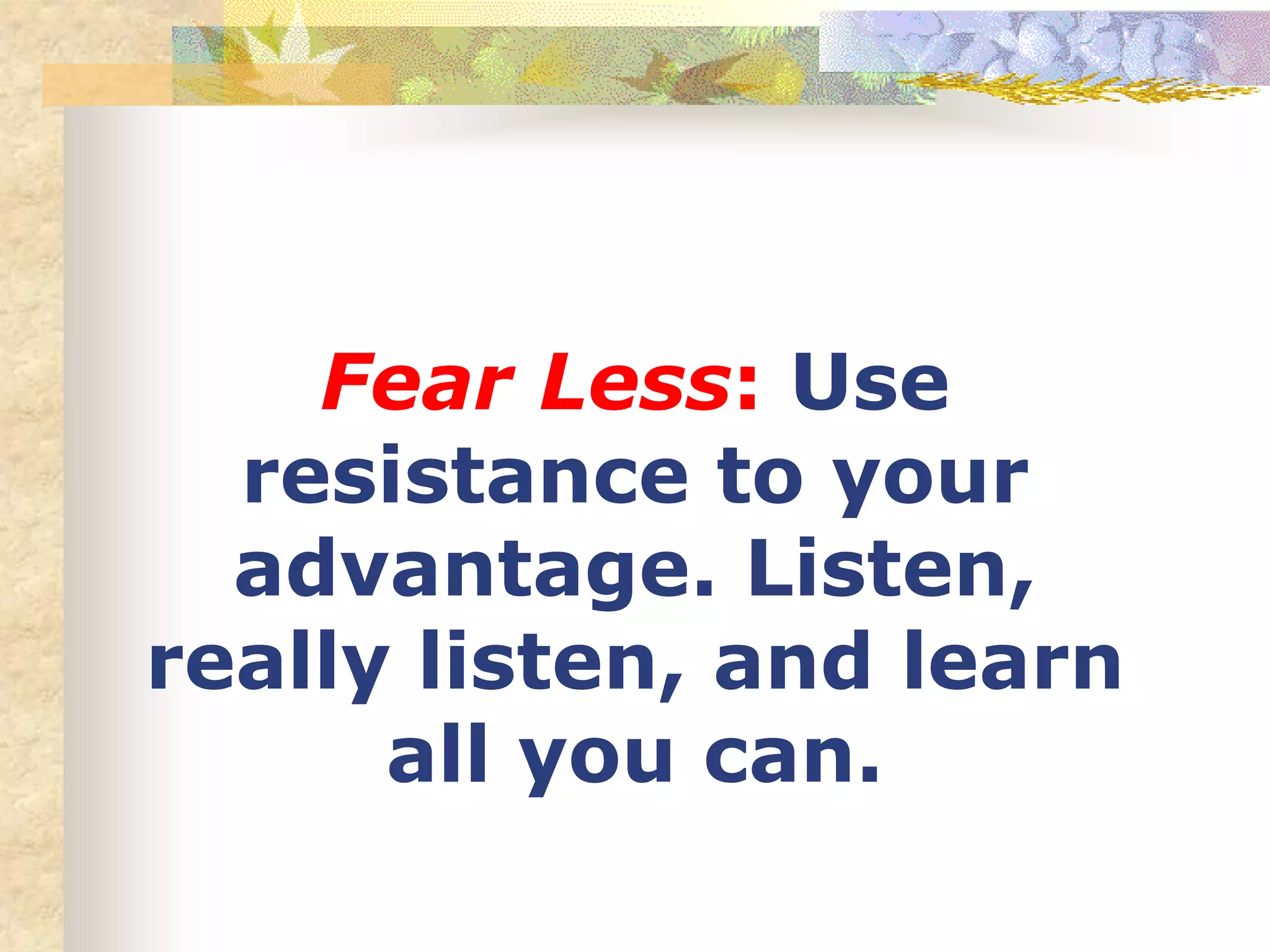 Fear Less: Use
resistance to your
advantage. Listen,
really listen, and learn
all you can.
 