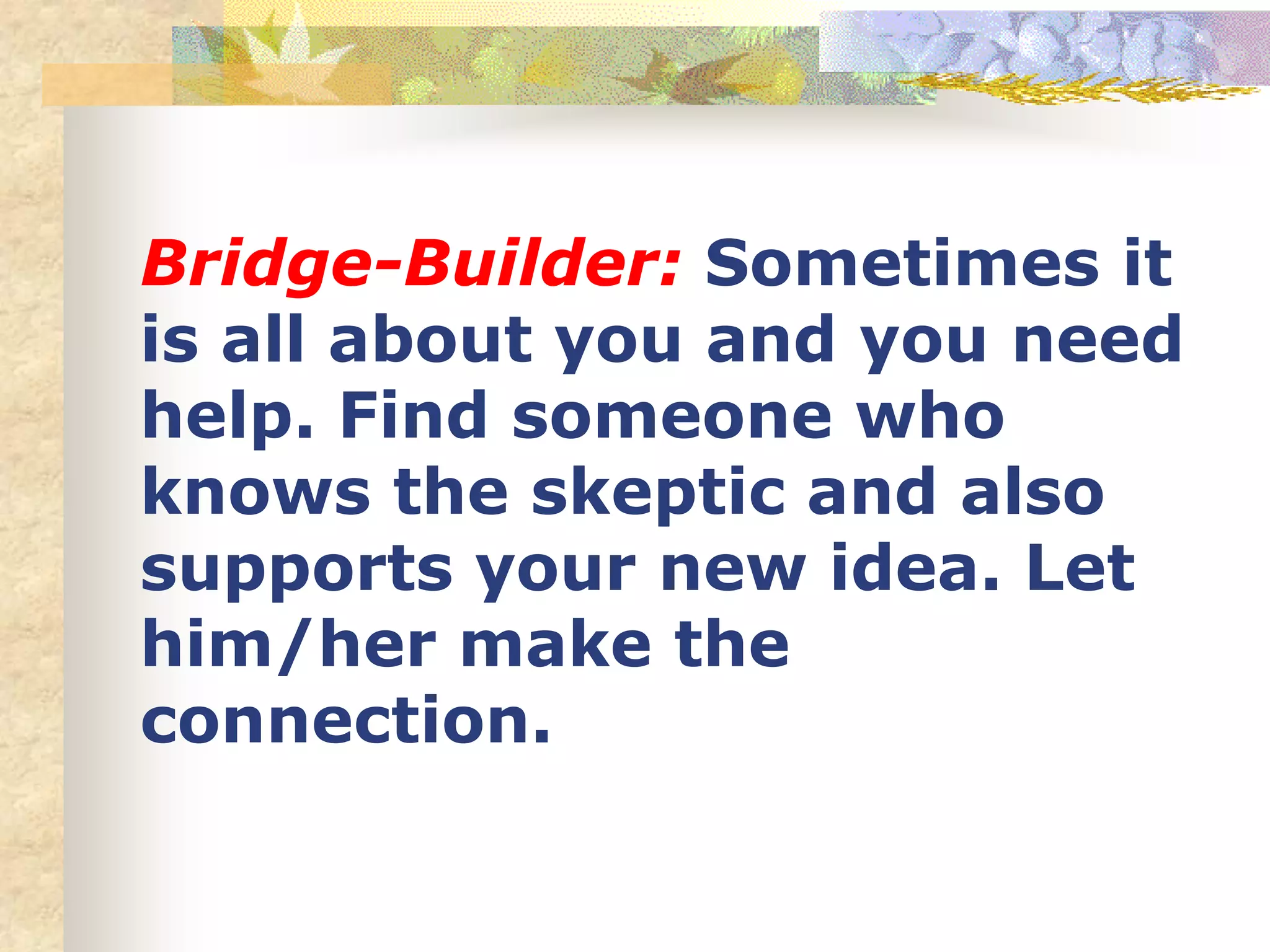 Bridge-Builder: Sometimes it
is all about you and you need
help. Find someone who
knows the skeptic and also
supports your new idea. Let
him/her make the
connection.
 