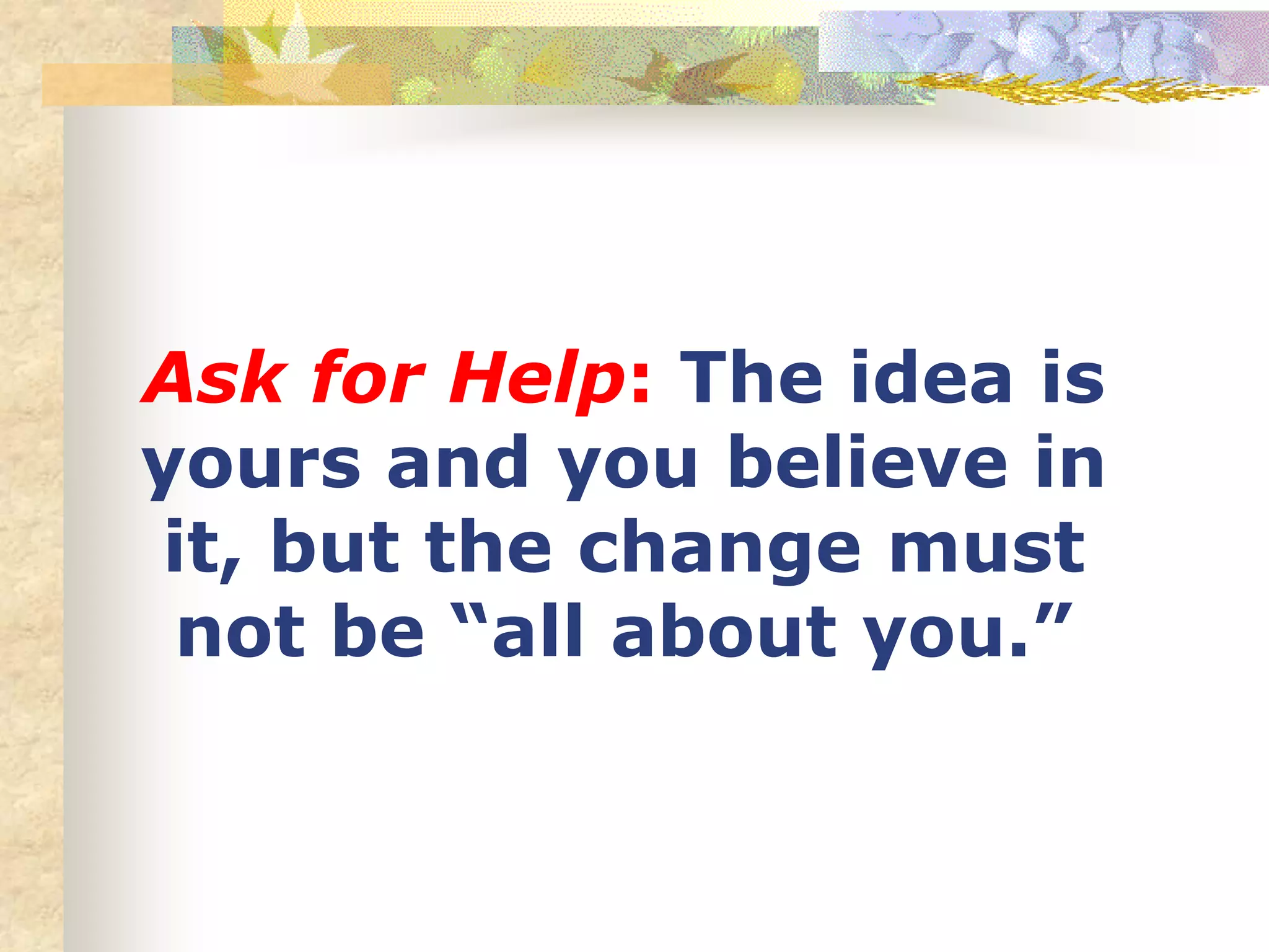 Ask for Help: The idea is
yours and you believe in
it, but the change must
not be “all about you.”
 