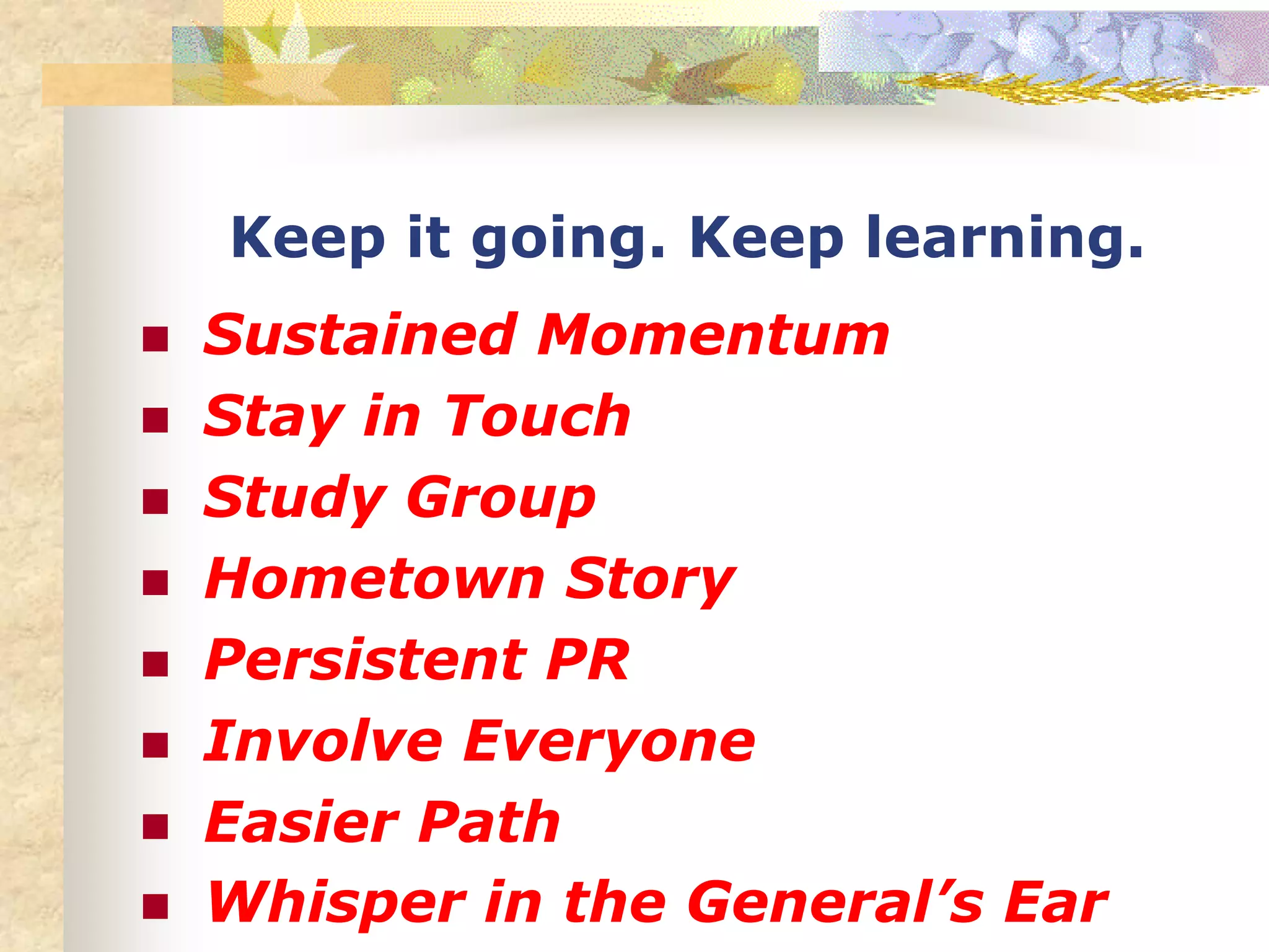 Keep it going. Keep learning.
 Sustained Momentum
 Stay in Touch
 Study Group
 Hometown Story
 Persistent PR
 Involve Everyone
 Easier Path
 Whisper in the General’s Ear
 