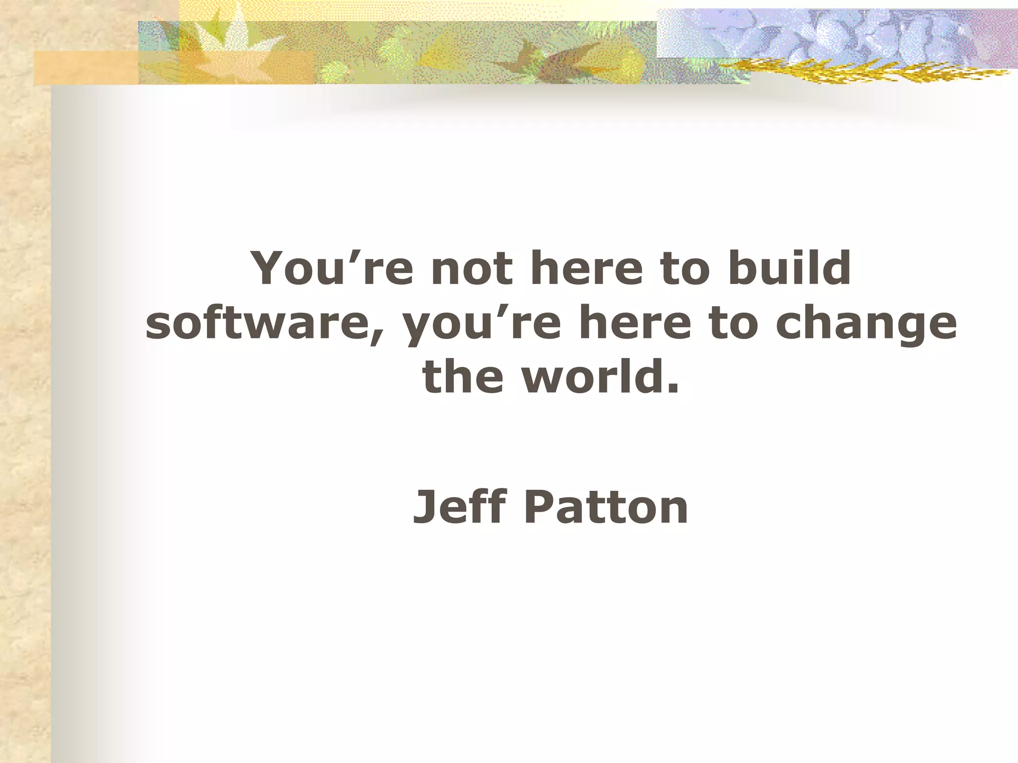 You’re not here to build
software, you’re here to change
the world.
Jeff Patton
 
