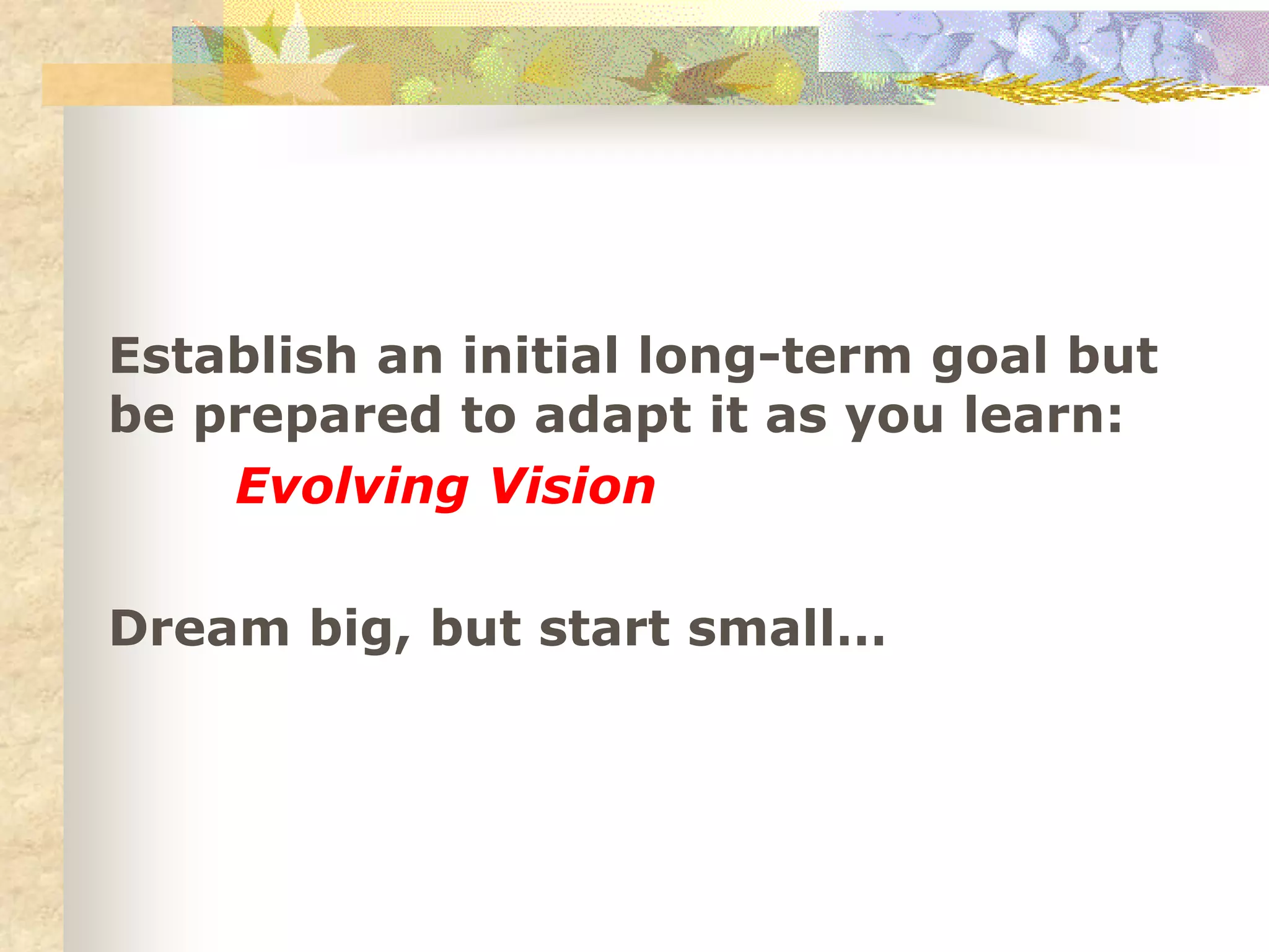 Establish an initial long-term goal but
be prepared to adapt it as you learn:
Evolving Vision
Dream big, but start small…
 