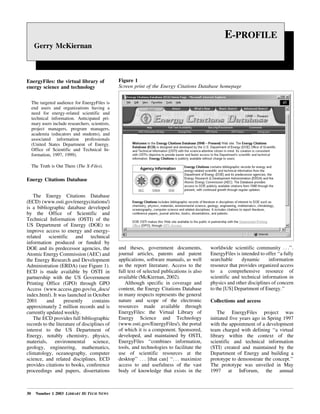 30 Number 1 2003 LIBRARY HI TECH NEWS
EnergyFiles: the virtual library of
energy science and technology
The targeted audience for EnergyFiles is
end users and organizations having a
need for energy-related scientific and
technical information. Anticipated pri-
mary users include researchers, scientists,
project managers, program managers,
academia (educators and students), and
associated information professionals
(United States Department of Energy.
Office of Scientific and Technical In-
formation, 1997, 1999).
The Truth is Out There (The X-Files).
Energy Citations Database
The Energy Citations Database
(ECD) (www.osti.gov/energycitations/)
is a bibliographic database developed
by the Office of Scientific and
Technical Information (OSTI) of the
US Department of Energy (DOE) to
improve access to energy and energy-
related scientific and technical
information produced or funded by
DOE and its predecessor agencies, the
Atomic Energy Commission (AEC) and
the Energy Research and Development
Administration (ERDA) (see Figure 1).
ECD is made available by OSTI in
partnership with the US Government
Printing Office (GPO) through GPO
Access (www.access.gpo.gov/su_docs/
index.html). It was launched in October
2001 and presently contains
approximately 2 million records and is
currently updated weekly.
The ECD provides full bibliographic
records to the literature of disciplines of
interest to the US Department of
Energy, notably chemistry, physics,
materials, environmental science,
geology, engineering, mathematics,
climatology, oceanography, computer
science, and related disciplines. ECD
provides citations to books, conference
proceedings and papers, dissertations
and theses, government documents,
journal articles, patents and patent
applications, software manuals, as well
as the report literature. Access to the
full text of selected publications is also
available (McKiernan, 2002).
Although specific in coverage and
content, the Energy Citations Database
in many respects represents the general
nature and scope of the electronic
resources made available through
EnergyFiles: the Virtual Library of
Energy Science and Technology
(www.osti.gov/EnergyFiles/), the portal
of which it is a component. Sponsored,
developed, and maintained by OSTI,
EnergyFiles ``combines information,
tools, and technologies to facilitate the
use of scientific resources at the
desktop'' . . . [that can] ``. . . maximize
access to and usefulness of the vast
body of knowledge that exists in the
worldwide scientific community . . .''.
EnergyFiles is intended to offer ``a fully
searchable dynamic information
resource that provides organized access
to a comprehensive resource of
scientific and technical information in
physics and other disciplines of concern
to the [US] Department of Energy.''
Collections and access
The EnergyFiles project was
initiated five years ago in Spring 1997
with the appointment of a development
team charged with defining ``a virtual
library within the context of the
scientific and technical information
(STI) created and maintained by the
Department of Energy and building a
prototype to demonstrate the concept.''
The prototype was unveiled in May
1997 at InForum, the annual
E-PROFILE
Gerry McKiernan
Figure 1
Screen print of the Energy Citations Database homepage
 