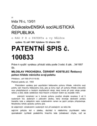 20
trida 76 c, 13/01
ČEskoslovENSKÁ socīALISTICKÁ
REPUBLIKA
o RAD P R o PATENTx a vy NÁLEzx
vydáno 15. září 1881 Vyloženo 15. března 1961
PATENTNÍ SPIS č.
100833
Právo k využití vynálezu přísluší státu podle 3 odst. 6 zák. . 34/1957
Sb.
MILOSLAV PROCHÁZKA, ČERVENÝ KOSTELEC Řetězový
pohon hřídele měnícího svoji polohu
Přihlášeno . září 1959 (PV 5116-59)
Platnost patentu od . 1959
Předmětem vynálezu jest uspořádání řetězového pohonu hřídele, měnícího svoji
polohu vůči hnacímu řetězovému kolu, jako je tomu např. při pohonu hřídele cívkového
vozu předpřádacich a hrubých dopřádacích strojů, který komá při práci stroje pohyb
nahoru a dolů, takže vzdálenost mezi hnacím a hnaným kolem se, neustále mění,
známých konstrukcí se k tomuto pohonu používá obvykle soustavy 3 až 5
ozubených kol, uložených v pákovém závěsu, který dovoluje sledování pohybu
hnaného kola a sklápěním nebo roztahováním ramen se jejich pohybu přizpůsobuje.
Nevýhodou tohoto způsobu pohonu jest,
že vzájemným odvalováním ozubených kol. při zvedajícím se nebo kle
sajícími pohybu kol v závěsu, dochází k relativnímu zrychlování nebo
zpomalování rychlosti posledního hnacího kola (odvalovací chyba, což se
 