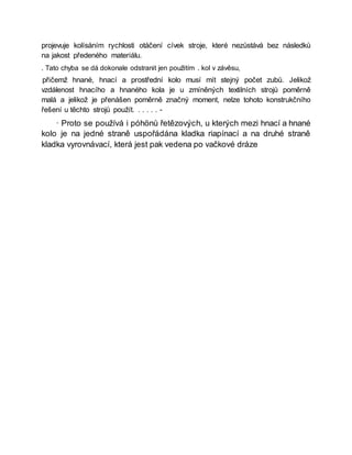 projevuje kolísáním rychlosti otáčení cívek stroje, které nezůstává bez následků
na jakost předeného materiálu.
. Tato chyba se dá dokonale odstranit jen použitím . kol v závěsu,
přičemž hnané, hnací a prostřední kolo musí mít stejný počet zubů. Jelikož
vzdálenost hnacího a hnaného kola je u zmíněných textilních strojů poměrně
malá a jelikož je přenášen poměrně značný moment, nelze tohoto konstrukčního
řešení u těchto strojů použít. . . . . . -
· Proto se používá i póhönů řetězových, u kterých mezi hnací a hnané
kolo je na jedné straně uspořádána kladka riapínací a na druhé straně
kladka vyrovnávací, která jest pak vedena po vačkové dráze
 