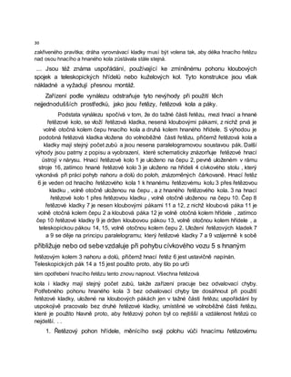 30
zakřiveného pravítka; dráha vyrovnávací kladky musí být volena tak, aby délka hnacího řetězu
nad osou hnacího a hnaného kola zůstávala stále stejná.
... Jsou též známa uspořádání, používající ke zmíněnému pohonu kloubových
spojek a teleskopických hřídelů nebo kuželových kol. Tyto konstrukce jsou však
nákladné a vyžadují přesnou montáž.
Zařízení podle vynálezu odstraňuje tyto nevýhody při použití těch
nejjednodušších prostředků, jako jsou řetězy, řetězová kola a páky.
Podstata vynálezu spočívá v tom, že do tažné části řetězu, mezi hnací a hnané
řetězové kolo, se vloží řetězová kladka, nesená kloubovými pákami, z nichž prvá je
volně otočná kolem čepu hnacího kola a druhá kolem hnaného hřídele. S výhodou je
podobná řetězová kladka vložena do volnoběžné části řetězu, přičemž řetězová kola a
kladky mají stejný počet zubů a jsou nesena paralelogramovou soustavou pák. Další
výhody jsou patrny z popisu a vyobrazení, které schematicky znázorňuje řetězové hnací
ústrojí v nárysu. Hnací řetězové kolo 1 je uloženo na čepu 2, pevně uloženém v rámu
stroje 16, zatímco hnané řetězové kolo 3 je uloženo na hřídeli 4 cívkového stolu , který
vykonává při práci pohyb nahoru a dolů do poloh, znázorněných čárkovaně. Hnací řetěz
6 je veden od hnacího řetězového kola 1 k hnanému řetězovému kolu 3 přes řetězovou
kladku , volně otočně uloženou na čepu , a z hnaného řetězového kola. 3 na hnací
řetězové kolo 1 přes řetězovou kladku , volně otočně uloženou na čepu 10. Čep 8
řetězové kladky 7 je nesen kloubovými pákami 11 a 12, z nichž kloubová páka 11 je
volně otočná kolem čepu 2 a kloubová páka 12 je volně otočná kolem hřídele , zatímco
čep 10 řetězové kladky 9 je držen kloubovou pákou 13, volně otočnou kolem hřídele , a
teleskopickou pákou 14, 15, volně otočnou kolem čepu 2. Uložení řetězových kladek 7
a 9 se děje na principu paralelogramu; který řetězové kladky 7 a 9 vzájemně k sobě
přibližuje nebo od sebe vzdaluje při pohybu cívkového vozu 5 s hnaným
řetězovým kolem 3 nahoru a dolů, přičemž hnací řetěz 6 jest ustavičně napínán.
Teleskopických pák 14 a 15 jest použito proto, aby šlo po urči
tém opotřebení hnacího řetězu tento znovu napnout. Všechna řetězová
kola i kladky mají stejný počet zubů, takže zařízení pracuje bez odvalovací chyby.
Potřebného pohonu hnaného kola 3 bez odvalovací chyby lze dosáhnout při použití
řetězové kladky, uložené na kloubových pákách jen v tažné části řetězu; uspořádání by
uspokojivě pracovalo bez druhé řetězové kladky, umístěné ve volnoběžné části řetězu,
které je použito hlavně proto, aby řetězový pohon byl co nejtišší a vzdálenost řetězů co
nejdelší. . .
1. Řetězový pohon hřídele, měnícího svoji polohu vůči hnacímu řetězovému
 