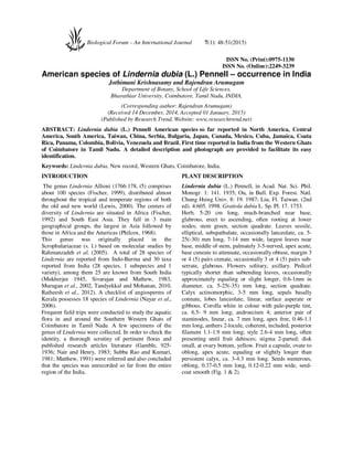 ISSN No. (Print):0975-1130
ISSN No. (Online):2249-3239
American species of Lindernia dubia (L.) Pennell – occurrence in India
Jothimani Krishnasamy and Rajendran Arumugam
Department of Botany, School of Life Sciences,
Bharathiar University, Coimbatore, Tamil Nadu, INDIA.
(Corresponding author: Rajendran Arumugam)
(Received 14 December, 2014, Accepted 01 January, 2015)
(Published by Research Trend, Website: www.researchtrend.net)
ABSTRACT: Lindernia dubia (L.) Pennell American species so far reported in North America, Central
America, South America, Taiwan, China, Serbia, Bulgaria, Japan, Canada, Mexico, Cuba, Jamaica, Coata
Rica, Panama, Colombia, Bolivia, Venezuela and Brazil. First time reported in India from the Western Ghats
of Coimbatore in Tamil Nadu. A detailed description and photograph are provided to facilitate its easy
identification.
Keywords: Lindernia dubia, New record, Western Ghats, Coimbatore, India.
INTRODUCTION
The genus Lindernia Allioni (1766:178, t5) comprises
about 100 species (Fischer, 1999), distributed almost
throughout the tropical and temperate regions of both
the old and new world (Lewis, 2000). The centers of
diversity of Lindernia are situated in Africa (Fischer,
1992) and South East Asia. They fall in 3 main
geographical groups, the largest in Asia followed by
those in Africa and the Americas (Philcox, 1968).
This genus was originally placed in the
Scrophulariaceae (s. l.) based on molecular studies by
Rahmanzadeh et al. (2005). A total of 28 species of
Lindernia are reported from Indo-Burma and 30 taxa
reported from India (28 species, 1 subspecies and 1
variety), among them 25 are known from South India
(Mukherjee 1945, Sivarajan and Mathew, 1983,
Murugan et al., 2002, Tandyekkal and Mohanan, 2010,
Ratheesh et al., 2012). A checklist of angiosperms of
Kerala possesses 18 species of Lindernia (Nayar et al.,
2006).
Frequent field trips were conducted to study the aquatic
flora in and around the Southern Western Ghats of
Coimbatore in Tamil Nadu. A few specimens of the
genus of Lindernia were collected. In order to check the
identity, a thorough scrutiny of pertinent floras and
published research articles literature (Gamble, 925-
1936; Nair and Henry, 1983; Subba Rao and Kumari,
1981; Matthew, 1991) were referred and also concluded
that the species was unrecorded so far from the entire
region of the India.
PLANT DESCRIPTION
Lindernia dubia (L.) Pennell, in Acad. Nat. Sci. Phil.
Monogr. 1: 141. 1935; Ou, in Bull. Exp. Forest. Natl.
Chung Hsing Univ. 8: 19. 1987; Liu, Fl. Taiwan. (2nd
ed). 4:605. 1998. Gratiola dubia L. Sp. Pl. 17. 1753.
Herb, 5-20 cm long, much-branched near base,
glabrous, erect to ascending, often rooting at lower
nodes; stem green, section quadrate. Leaves sessile,
elliptical, subspathulate, occasionally lanceolate, ca. 5-
25(-30) mm long, 7-14 mm wide, largest leaves near
base, middle of stem, palmately 3-5-nerved, apex acute,
base cuneate to attenuate, occasionally obtuse, margin 3
or 4 (5) pairs crenate, occasionally 3 or 4 (5) pairs sub-
serrate, glabrous. Flowers solitary, axillary. Pedicel
typically shorter than subtending leaves, occasionally
approximately equaling or slight longer, 0.6-1mm in
diameter, ca. 5-25(-35) mm long, section quadrate.
Calyx actinomorphic, 3-5 mm long, sepals basally
connate, lobes lanceolate, linear, surface asperate or
gibbous. Corolla white in colour with pale-purple tint,
ca. 6.5- 9 mm long; androecium 4; anterior pair of
staminodes, linear, ca. 7 mm long, apex free, 0.46-1.1
mm long, anthers 2-locule, coherent, included, posterior
filament 1.1-1.9 mm long; style 2.6-4 mm long, often
presenting until fruit dehisces; stigma 2-parted; disk
small, at ovary bottom, yellow. Fruit a capsule, ovate to
oblong, apex acute, equaling or slightly longer than
persistent calyx, ca. 3-4.3 mm long. Seeds numerous,
oblong, 0.37-0.5 mm long, 0.12-0.22 mm wide, seed-
coat smooth (Fig. 1 & 2).
Biological Forum – An International Journal 7(1): 48-51(2015)
 