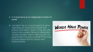  5. It must serve as an independent monitor of
power
 Journalism has an unusual capacity to serve
watchdog over those whose power and
position most affect citizens. It may also offer
voice to the voiceless. Being an independent
monitor of power means “watching over the
powerful few in society on behalf of the many
to guard against tyranny,” Kovach and
Rosenstiel write.
 