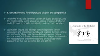  6. It must provide a forum for public criticism and compromise
 The news media are common carriers of public discussion, and
this responsibility forms a basis for special privileges that news
and information providers receive from democratic societies.
 Journalism should also attempt to fairly represent varied
viewpoints and interests in society and to place them in context
rather than highlight only the conflicting fringes of debate.
Accuracy and truthfulness also require that the public discussion
not neglect points of common ground or instances where
problems are not just identified but also solved.
 