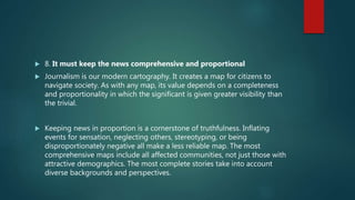  8. It must keep the news comprehensive and proportional
 Journalism is our modern cartography. It creates a map for citizens to
navigate society. As with any map, its value depends on a completeness
and proportionality in which the significant is given greater visibility than
the trivial.
 Keeping news in proportion is a cornerstone of truthfulness. Inflating
events for sensation, neglecting others, stereotyping, or being
disproportionately negative all make a less reliable map. The most
comprehensive maps include all affected communities, not just those with
attractive demographics. The most complete stories take into account
diverse backgrounds and perspectives.
 