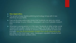  New digital ethics
 The growth of easy digital publishing technology brings with it new
dilemmas for journalists.
 Even as the press write scare stories that Facebook can give you cancer
and is a danger to your children, newspapers use it as a valuable research
tool.
 Whenever a young person is in the news, Facebook or other similar social
networks are usually a ready source of images. No longer does the news
desk have to wait for a family to choose a cherished photo to hand over.
journalist can now lift photographs straight from social networking sites,
and often, in the most tragic cases, newspapers republish tributes to lost
friends that have been posted online.
 