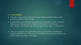  A new mobility
 They also have access to all of the other freely available tools as well.
Publishing platform like Tumblr.
 It sometimes seems like the only way you can't publish to the Internet is
folding up a message into a bottle and throwing it into the sea.
else - email, voice phone call, desktop app, iPhone app - is catered for.
 There is no reason why a journalist cannot use Tumblr or YouTube or
Dipityto tell their story. They are not forbidden from using the same tools
as the 'citizen journalist' or blogger.
 
