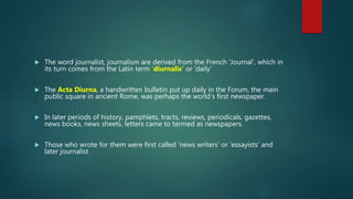  The word journalist, journalism are derived from the French ‘Journal’, which in
its turn comes from the Latin term ‘diurnalis’ or ‘daily’
 The Acta Diurna, a handwritten bulletin put up daily in the Forum, the main
public square in ancient Rome, was perhaps the world’s first newspaper.
 In later periods of history, pamphlets, tracts, reviews, periodicals, gazettes,
news books, news sheets, letters came to termed as newspapers.
 Those who wrote for them were first called ‘news writers’ or ‘essayists’ and
later journalist
 
