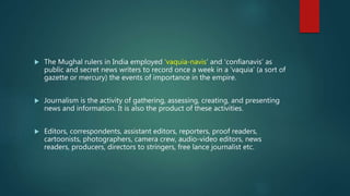  The Mughal rulers in India employed ‘vaquia-navis’ and ‘confianavis’ as
public and secret news writers to record once a week in a ‘vaquia’ (a sort of
gazette or mercury) the events of importance in the empire.
 Journalism is the activity of gathering, assessing, creating, and presenting
news and information. It is also the product of these activities.
 Editors, correspondents, assistant editors, reporters, proof readers,
cartoonists, photographers, camera crew, audio-video editors, news
readers, producers, directors to stringers, free lance journalist etc.
 