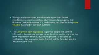  While journalism occupies a much smaller space than the talk,
entertainment, opinion, assertion, advertising and propaganda that
dominate the media universe, it is nevertheless perceived as being more
valuable than most of the “stuff out there.”
 That value flows from its purpose, to provide people with verified
information they can use to make better decisions, and its practices, the
most important of which is a systematic process – a discipline of
verification – that journalists use to find not just the facts, but also the
“truth about the facts.”
 