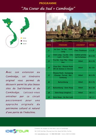 PROGRAMME
“Au Coeur du Sud + Cambodge”
Ha Noi
Mékong
Sai Gon
Créateur de voyages au Viet Nam, Laos et Cambodge
Ad: 9/65 Van Bao, Phuong Lieu Giai, Quan Ba Dinh, Ha Noi
Web: www.ideotour.com ǀ Tél: 0084 3935 2690 ǀ Hotline: 0084 9123 68866
DATE ITINERAIRE LOGEMENT REPAS
J1
Sai Gon - Sa Dec - Vinh
Long
Chez l’habitant (-/L/D
J2
Vinh Long - Cai Be - Cho
Lach - Tra On
Cabine privée
sur le bateau
(B/L/D)
J3
Tra On - Can Tho - Chau
Doc
Hôtel (B/L/D)
J4
Chau Doc - Phnom Penh
(8h de bateau à vitesse)
Hôtel (B/-/D)
J5
Phnom Penh - Kompong
Chnang - Pursat - Bat-
tambang
Hôtel (B/L/D)
J6 Battambang Hôtel (B/L/D)
J7 Battambang - Siem Reap Hôtel (B/L/D)
J8 Siem Reap (Angkor) Hôtel (B/-/-)
J9 Siem Reap - Ha Noi (vol) - (B/-/-)
Avec son extension au
Cambodge, cet itinéraire
original vous permet de
découvrir parmi les plus beaux
sites du Sud-Vietnam et du
Cambodge. Laissez-vous
entraîner par ce circuit
passionnant pour une
approche originale du
patrimoine culturel et naturel
d’une partie de l’Indochine.
 