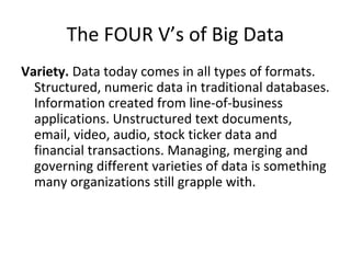 The FOUR V’s of Big Data
Variety. Data today comes in all types of formats.
Structured, numeric data in traditional databases.
Information created from line-of-business
applications. Unstructured text documents,
email, video, audio, stock ticker data and
financial transactions. Managing, merging and
governing different varieties of data is something
many organizations still grapple with.
 