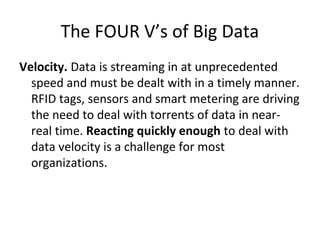 The FOUR V’s of Big Data
Velocity. Data is streaming in at unprecedented
speed and must be dealt with in a timely manner.
RFID tags, sensors and smart metering are driving
the need to deal with torrents of data in near-
real time. Reacting quickly enough to deal with
data velocity is a challenge for most
organizations.
 
