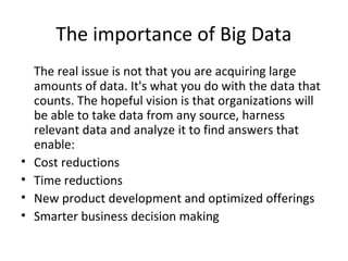 The importance of Big Data
The real issue is not that you are acquiring large
amounts of data. It's what you do with the data that
counts. The hopeful vision is that organizations will
be able to take data from any source, harness
relevant data and analyze it to find answers that
enable:
• Cost reductions
• Time reductions
• New product development and optimized offerings
• Smarter business decision making
 