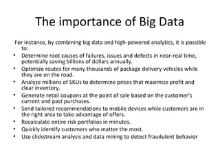 The importance of Big Data
For instance, by combining big data and high-powered analytics, it is possible
to:
• Determine root causes of failures, issues and defects in near-real time,
potentially saving billions of dollars annually.
• Optimize routes for many thousands of package delivery vehicles while
they are on the road.
• Analyze millions of SKUs to determine prices that maximize profit and
clear inventory.
• Generate retail coupons at the point of sale based on the customer's
current and past purchases.
• Send tailored recommendations to mobile devices while customers are in
the right area to take advantage of offers.
• Recalculate entire risk portfolios in minutes.
• Quickly identify customers who matter the most.
• Use clickstream analysis and data mining to detect fraudulent behavior
 