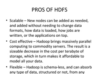 PROS OF HDFS
• Scalable – New nodes can be added as needed,
and added without needing to change data
formats, how data is loaded, how jobs are
written, or the applications on top.
• Cost effective – Hadoop brings massively parallel
computing to commodity servers. The result is a
sizeable decrease in the cost per terabyte of
storage, which in turn makes it affordable to
model all your data.
• Flexible – Hadoop is schema-less, and can absorb
any type of data, structured or not, from any
 