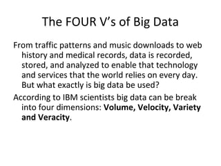 The FOUR V’s of Big Data
From traffic patterns and music downloads to web
history and medical records, data is recorded,
stored, and analyzed to enable that technology
and services that the world relies on every day.
But what exactly is big data be used?
According to IBM scientists big data can be break
into four dimensions: Volume, Velocity, Variety
and Veracity.
 
