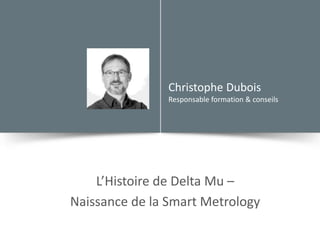 Christophe Dubois
Responsable formation & conseils
L’Histoire de Delta Mu –
Naissance de la Smart Metrology
 