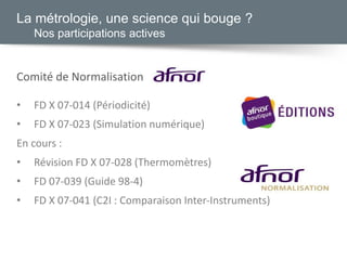 Comité de Normalisation
• FD X 07-014 (Périodicité)
• FD X 07-023 (Simulation numérique)
En cours :
• Révision FD X 07-028 (Thermomètres)
• FD 07-039 (Guide 98-4)
• FD X 07-041 (C2I : Comparaison Inter-Instruments)
La métrologie, une science qui bouge ?
Nos participations actives
 