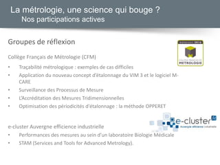 La métrologie, une science qui bouge ?
Nos participations actives
Groupes de réflexion
Collège Français de Métrologie (CFM)
• Traçabilité métrologique : exemples de cas difficiles
• Application du nouveau concept d’étalonnage du VIM 3 et le logiciel M-
CARE
• Surveillance des Processus de Mesure
• L’Accréditation des Mesures Tridimensionnelles
• Optimisation des périodicités d'étalonnage : la méthode OPPERET
e-cluster Auvergne efficience industrielle
• Performances des mesures au sein d’un laboratoire Biologie Médicale
• STAM (Services and Tools for Advanced Metrology).
 