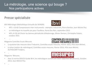 La métrologie, une science qui bouge ?
Nos participations actives
Presse spécialisée
BIVI Métrologie (Bibliothèque Virtuelle de l’AFNOR)
• MTL-I-10-82 Comparaisons inter-instruments : exemples industriels, Pierre Barbier, Jean-Michel Pou
• Le métrologue ne travaille pas pour l’auditeur, Nuno Dos Reis, septembre 2015
• MTL-IV-20-34 Choisir les bonnes périodicités d’étalonnage, Olivier Demars, Christophe Dubois,
octobre 2015
• …
Magasine Contrôles Essais Mesures
• La question des mesures dans l’industrie, Contrôles-essais-mesures, Février 2015, POU Jean-Michel,
• Le bilan (métier de métrologue), Contrôles-essais-mesures, Février 2016, POU Jean-Michel,
AUTHOUART Frédéric,
• …
Magasine Mesures
• Avec la norme ISO/CEI Guide 98-4, les métrologues auront une vision objective des process), Octobre
2013, Jean-Michel Pou
• …
 