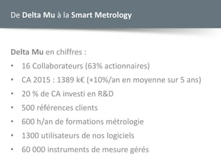 De Delta Mu à la Smart Metrology
Delta Mu en chiffres :
• 16 Collaborateurs (63% actionnaires)
• CA 2015 : 1389 k€ (+10%/an en moyenne sur 5 ans)
• 20 % de CA investi en R&D
• 500 références clients
• 600 h/an de formations métrologie
• 1300 utilisateurs de nos logiciels
• 60 000 instruments de mesure gérés
 