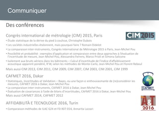 Congrès international de métrologie (CIM) 2015, Paris
• Étude statistique de la dérive du pied à coulisse, Christophe Dubois
• Les sociétés industrielles étalonnent, mais pourquoi faire ? Romain Didelot
• La comparaison inter-instruments, Congrès International de Métrologie 2015 à Paris, Jean-Michel Pou
• Possibilité et probabilité : exemples d’application et comparaison entre deux approches à l’évaluation de
l’incertitude de mesure, Jean-Michel Pou, Alessandro Ferrero, Marco Prioli et Simona Salicone
• Isolement aux bruits aériens dans les bâtiments – Calcul d’incertitude de l’indice d’affaiblissement
acoustique apparent pondéré, R’W, selon les méthodes de Monte-Carlo, Jean-Michel Pou et Florent Reboul
Mais aussi CIM 2013, CIM 2011, CIM 2009, CIM 2007, CIM 2003, CIM 2001, CIM 1999
Communiquer
Des conférences
CAFMET 2016, Dakar
• Statistiques, Incertitudes et Validation – Bayes, ou une façon si enthousiasmante de (re)considérer les
mesures, CAFMET 2016 à Dakar, Jean-Michel Pou
• La comparaison inter-instruments, CAFMET 2016 à Dakar, Jean-Michel Pou
• Évaluation de covariances à l’aide de bilans d’incertitudes, CAFMET 2016 à Dakar, Jean-Michel Pou
Mais aussi CAFMET 2014, CAFMET 2012
AFFIDABILITÀ E TECNOLOGIE 2016, Turin
• Comparaison méthodes de ILAC G24 et FD X07-014, Annarita Lazzari
 